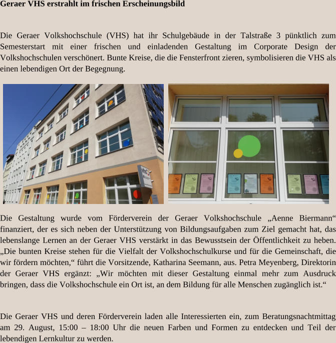 Geraer VHS erstrahlt im frischen Erscheinungsbild Die Geraer Volkshochschule (VHS) hat ihr Schulgebäude in der Talstraße 3 pünktlich zum Semesterstart mit einer frischen und einladenden Gestaltung im Corporate Design der Volkshochschulen verschönert. Bunte Kreise, die die Fensterfront zieren, symbolisieren die VHS als einen lebendigen Ort der Begegnung. Die Gestaltung wurde vom Förderverein der Geraer Volkshochschule „Aenne Biermann“ finanziert, der es sich neben der Unterstützung von Bildungsaufgaben zum Ziel gemacht hat, das lebenslange Lernen an der Geraer VHS verstärkt in das Bewusstsein der Öffentlichkeit zu heben. „Die bunten Kreise stehen für die Vielfalt der Volkshochschulkurse und für die Gemeinschaft, die wir fördern möchten,“ führt die Vorsitzende, Katharina Seemann, aus. Petra Meyenberg, Direktorin der Geraer VHS ergänzt: „Wir möchten mit dieser Gestaltung einmal mehr zum Ausdruck bringen, dass die Volkshochschule ein Ort ist, an dem Bildung für alle Menschen zugänglich ist.“ Die Geraer VHS und deren Förderverein laden alle Interessierten ein, zum Beratungsnachtmittag am 29. August, 15:00 – 18:00 Uhr die neuen Farben und Formen zu entdecken und Teil der lebendigen Lernkultur zu werden.