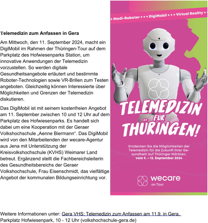 Telemedizin zum Anfassen in Gera Am Mittwoch, den 11. September 2024, macht ein DigiMobil im Rahmen der Thüringen-Tour auf dem Parkplatz des Hofwiesenparks Station, um innovative Anwendungen der Telemedizin vorzustellen. So werden digitale Gesundheitsangebote erläutert und bestimmte Roboter-Technologien sowie VR-Brillen zum Testen angeboten. Gleichzeitig können Interessierte über Möglichkeiten und Grenzen der Telemedizin diskutieren. Das DigiMobil ist mit seinem kostenfreien Angebot am 11. September zwischen 10 und 12 Uhr auf dem Parkplatz des Hofwiesenparks. Es handelt sich dabei um eine Kooperation mit der Geraer Volkshochschule „Aenne Biermann“. Das DigiMobil wird von den Mitarbeitenden der wecare-Agentur aus Jena mit Unterstützung der Kreisvolkshochschule (KVHS) Weimarer Land betreut. Ergänzend stellt die Fachbereichsleiterin des Gesundheitsbereichs der Geraer Volkshochschule, Frau Eisenschmidt, das vielfältige Angebot der kommunalen Bildungseinrichtung vor. Weitere Informationen unter: Gera VHS: Telemedizin zum Anfassen am 11.9. in Gera, Parkplatz Hofwiesenpark, 10 - 12 Uhr (volkshochschule-gera.de) on Tour + + + Medi-Roboter + + + DigiMobil + + + Virtual Reality + + + T e l e m e d i z i n T h ü r i n g e n ! f ü r T e l e m e d i z i n T h ü r i n g e n ! f ü r T e l e m e d i z i n T h ü r i n g e n ! f ü r Entdecken Sie die Möglichkeiten der Telemedizin für die Zukunft Ihrer Gesundheit! Auf Thüringer Märkten, vom 9. – 12. September 2024