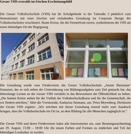 Geraer VHS erstrahlt im frischen Erscheinungsbild Die Geraer Volkshochschule (VHS) hat ihr Schulgebäude in der Talstraße 3 pünktlich zum Semesterstart mit einer frischen und einladenden Gestaltung im Corporate Design der Volkshochschulen verschönert. Bunte Kreise, die die Fensterfront zieren, symbolisieren die VHS als einen lebendigen Ort der Begegnung. Die Gestaltung wurde vom Förderverein der Geraer Volkshochschule „Aenne Biermann“ finanziert, der es sich neben der Unterstützung von Bildungsaufgaben zum Ziel gemacht hat, das lebenslange Lernen an der Geraer VHS verstärkt in das Bewusstsein der Öffentlichkeit zu heben. „Die bunten Kreise stehen für die Vielfalt der Volkshochschulkurse und für die Gemeinschaft, die wir fördern möchten,“ führt die Vorsitzende, Katharina Seemann, aus. Petra Meyenberg, Direktorin der Geraer VHS ergänzt: „Wir möchten mit dieser Gestaltung einmal mehr zum Ausdruck bringen, dass die Volkshochschule ein Ort ist, an dem Bildung für alle Menschen zugänglich ist.“ Die Geraer VHS und deren Förderverein laden alle Interessierten ein, zum Beratungsnachtmittag am 29. August, 15:00 – 18:00 Uhr die neuen Farben und Formen zu entdecken und Teil der lebendigen Lernkultur zu werden.