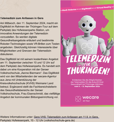 Telemedizin zum Anfassen in Gera Am Mittwoch, den 11. September 2024, macht ein DigiMobil im Rahmen der Thüringen-Tour auf dem Parkplatz des Hofwiesenparks Station, um innovative Anwendungen der Telemedizin vorzustellen. So werden digitale Gesundheitsangebote erläutert und bestimmte Roboter-Technologien sowie VR-Brillen zum Testen angeboten. Gleichzeitig können Interessierte über Möglichkeiten und Grenzen der Telemedizin diskutieren. Das DigiMobil ist mit seinem kostenfreien Angebot am 11. September zwischen 10 und 12 Uhr auf dem Parkplatz des Hofwiesenparks. Es handelt sich dabei um eine Kooperation mit der Geraer Volkshochschule „Aenne Biermann“. Das DigiMobil wird von den Mitarbeitenden der wecare-Agentur aus Jena mit Unterstützung der Kreisvolkshochschule (KVHS) Weimarer Land betreut. Ergänzend stellt die Fachbereichsleiterin des Gesundheitsbereichs der Geraer Volkshochschule, Frau Eisenschmidt, das vielfältige Angebot der kommunalen Bildungseinrichtung vor. Weitere Informationen unter: Gera VHS: Telemedizin zum Anfassen am 11.9. in Gera, Parkplatz Hofwiesenpark, 10 - 12 Uhr (volkshochschule-gera.de) on Tour + + + Medi-Roboter + + + DigiMobil + + + Virtual Reality + + + T e l e m e d i z i n T h ü r i n g e n ! f ü r T e l e m e d i z i n T h ü r i n g e n ! f ü r T e l e m e d i z i n T h ü r i n g e n ! f ü r Entdecken Sie die Möglichkeiten der Telemedizin für die Zukunft Ihrer Gesundheit! Auf Thüringer Märkten, vom 9. – 12. September 2024