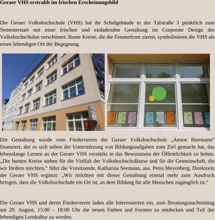 Geraer VHS erstrahlt im frischen Erscheinungsbild Die Geraer Volkshochschule (VHS) hat ihr Schulgebäude in der Talstraße 3 pünktlich zum Semesterstart mit einer frischen und einladenden Gestaltung im Corporate Design der Volkshochschulen verschönert. Bunte Kreise, die die Fensterfront zieren, symbolisieren die VHS als einen lebendigen Ort der Begegnung. Die Gestaltung wurde vom Förderverein der Geraer Volkshochschule „Aenne Biermann“ finanziert, der es sich neben der Unterstützung von Bildungsaufgaben zum Ziel gemacht hat, das lebenslange Lernen an der Geraer VHS verstärkt in das Bewusstsein der Öffentlichkeit zu heben. „Die bunten Kreise stehen für die Vielfalt der Volkshochschulkurse und für die Gemeinschaft, die wir fördern möchten,“ führt die Vorsitzende, Katharina Seemann, aus. Petra Meyenberg, Direktorin der Geraer VHS ergänzt: „Wir möchten mit dieser Gestaltung einmal mehr zum Ausdruck bringen, dass die Volkshochschule ein Ort ist, an dem Bildung für alle Menschen zugänglich ist.“ Die Geraer VHS und deren Förderverein laden alle Interessierten ein, zum Beratungsnachtmittag am 29. August, 15:00 – 18:00 Uhr die neuen Farben und Formen zu entdecken und Teil der lebendigen Lernkultur zu werden.